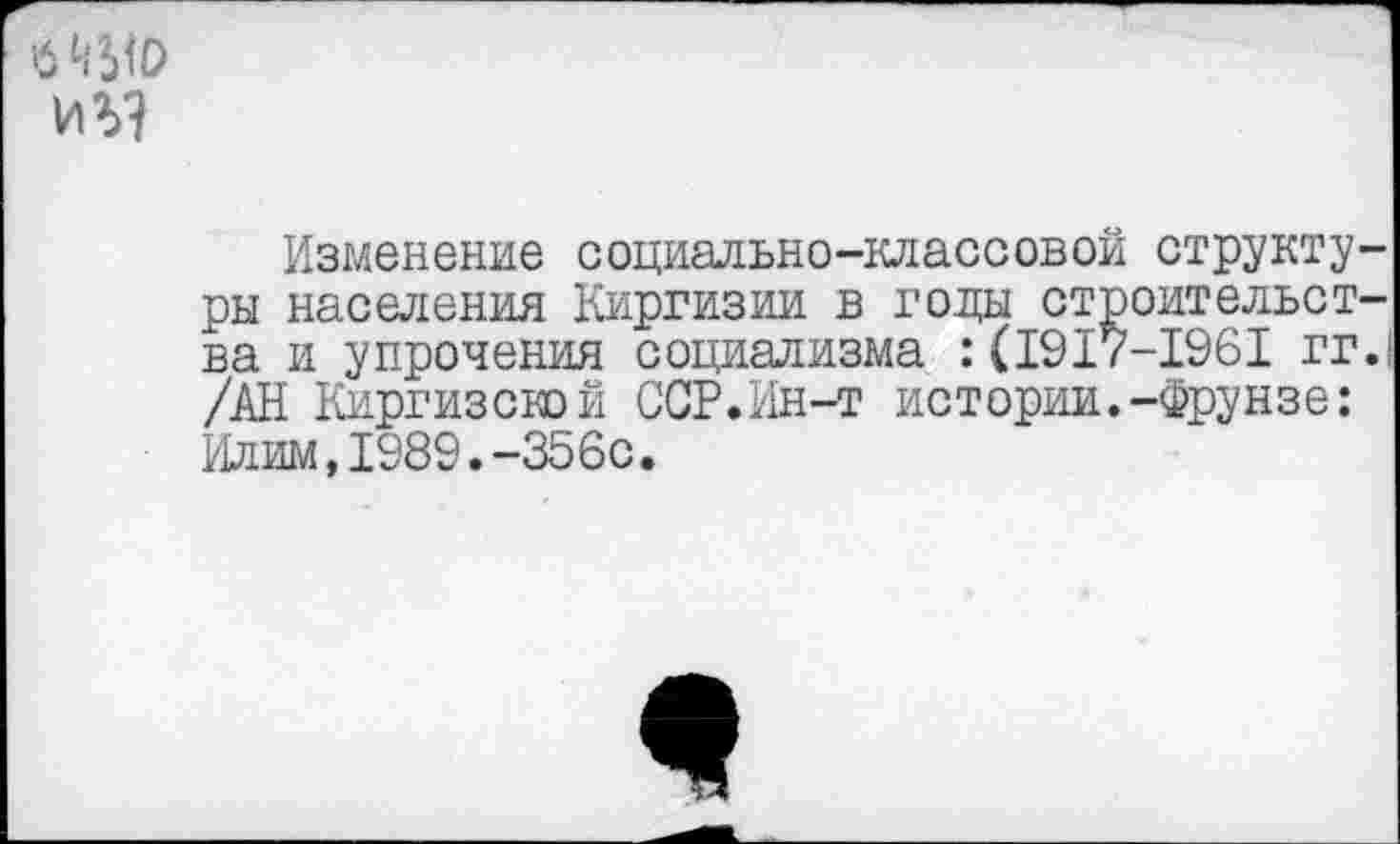 ﻿$ ш иг?
Изменение социально-классовой структуры населения Киргизии в годы строительства и упрочения социализма : (1917-1961 гг.| /АН Киргизской ССР.Ин-т истории.-Фрунзе: Илим,1989.-356с.